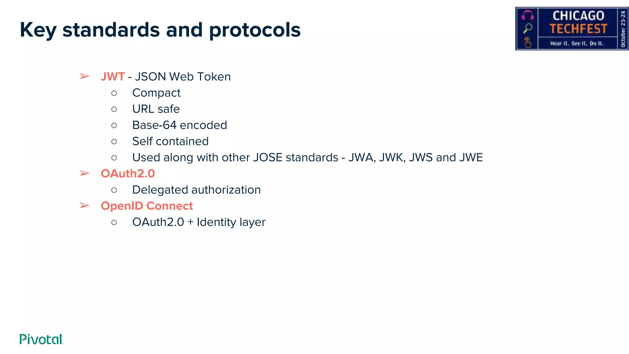 Key standards and protocols
➢ JWT - JSON Web Token
○ Compact
○ URL safe
○ Base-64 encoded
○ Self contained
○ Used along with other JOSE standards - JWA, JWK, JWS and JWE
➢ OAuth2.0
○ Delegated authorization
➢ OpenID Connect
○ OAuth2.0 + Identity layer
 