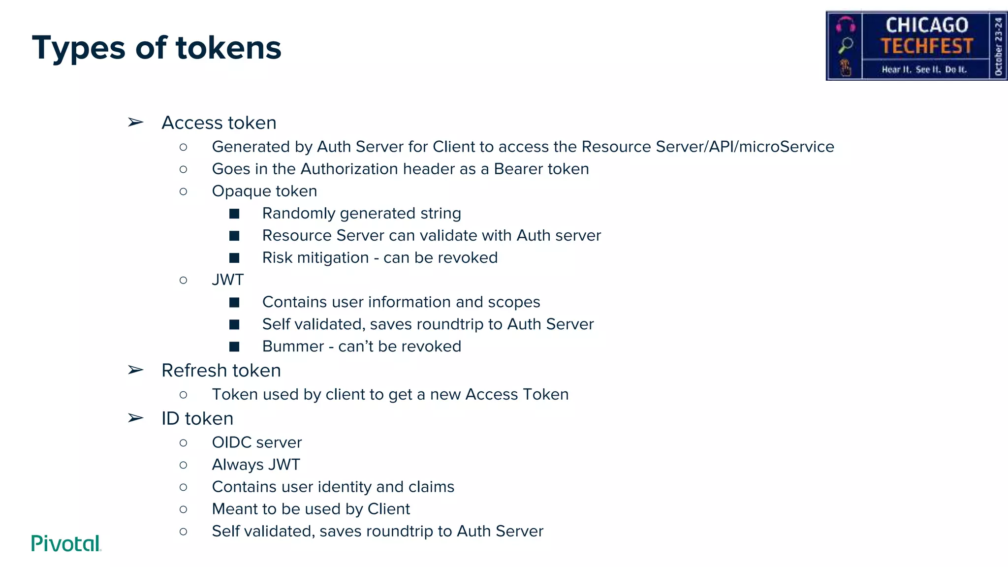 Types of tokens
➢ Access token
○ Generated by Auth Server for Client to access the Resource Server/API/microService
○ Goes in the Authorization header as a Bearer token
○ Opaque token
■ Randomly generated string
■ Resource Server can validate with Auth server
■ Risk mitigation - can be revoked
○ JWT
■ Contains user information and scopes
■ Self validated, saves roundtrip to Auth Server
■ Bummer - can’t be revoked
➢ Refresh token
○ Token used by client to get a new Access Token
➢ ID token
○ OIDC server
○ Always JWT
○ Contains user identity and claims
○ Meant to be used by Client
○ Self validated, saves roundtrip to Auth Server
 