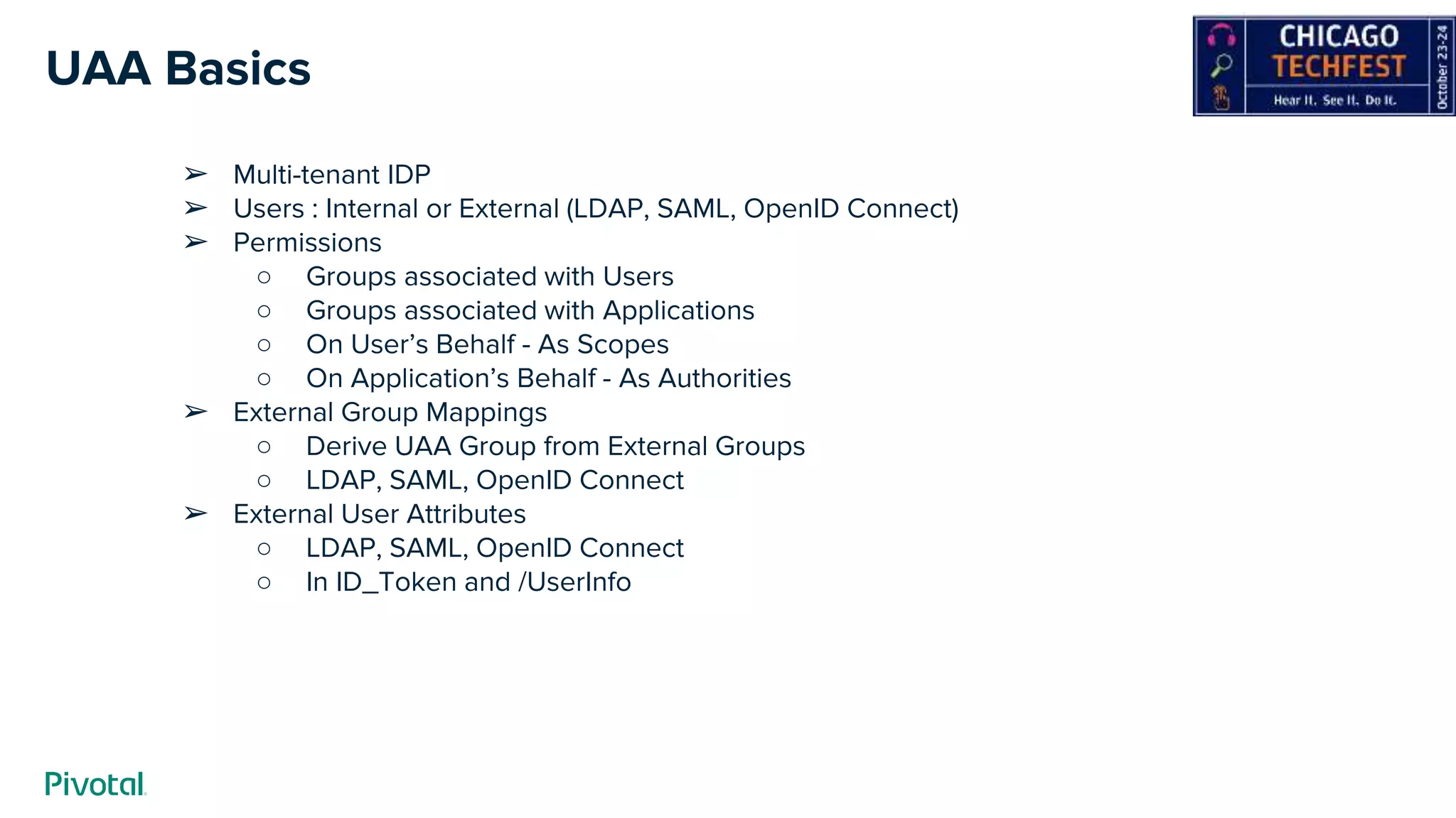 UAA Basics
➢ Multi-tenant IDP
➢ Users : Internal or External (LDAP, SAML, OpenID Connect)
➢ Permissions
○ Groups associated with Users
○ Groups associated with Applications
○ On User’s Behalf - As Scopes
○ On Application’s Behalf - As Authorities
➢ External Group Mappings
○ Derive UAA Group from External Groups
○ LDAP, SAML, OpenID Connect
➢ External User Attributes
○ LDAP, SAML, OpenID Connect
○ In ID_Token and /UserInfo
 