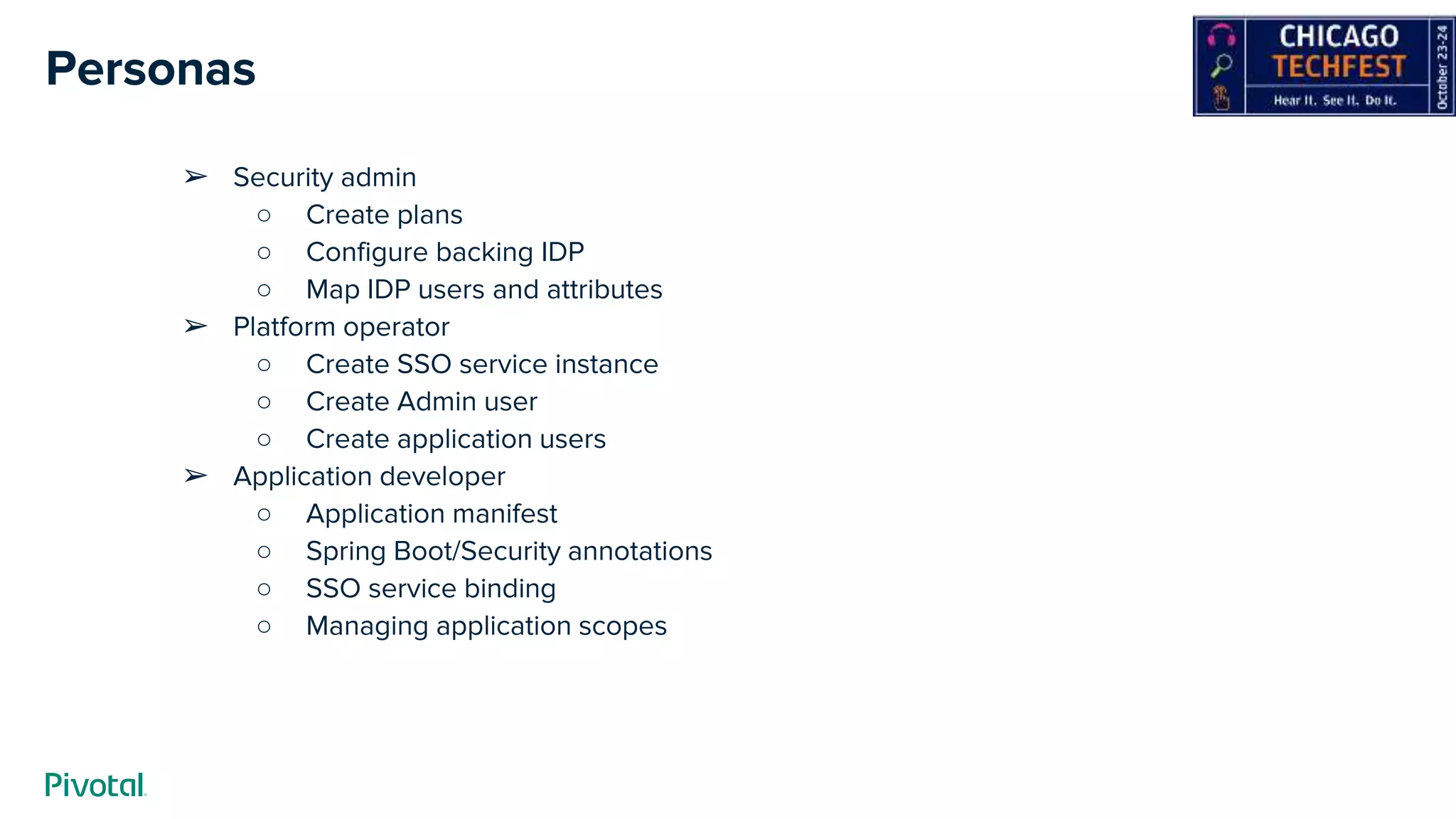 Personas
➢ Security admin
○ Create plans
○ Configure backing IDP
○ Map IDP users and attributes
➢ Platform operator
○ Create SSO service instance
○ Create Admin user
○ Create application users
➢ Application developer
○ Application manifest
○ Spring Boot/Security annotations
○ SSO service binding
○ Managing application scopes
 