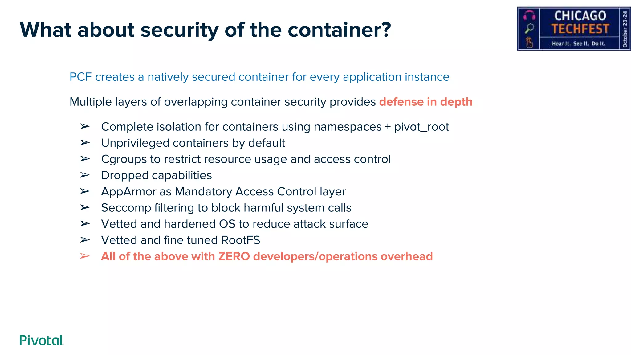 What about security of the container?
PCF creates a natively secured container for every application instance
Multiple layers of overlapping container security provides defense in depth
➢ Complete isolation for containers using namespaces + pivot_root
➢ Unprivileged containers by default
➢ Cgroups to restrict resource usage and access control
➢ Dropped capabilities
➢ AppArmor as Mandatory Access Control layer
➢ Seccomp filtering to block harmful system calls
➢ Vetted and hardened OS to reduce attack surface
➢ Vetted and fine tuned RootFS
➢ All of the above with ZERO developers/operations overhead
 