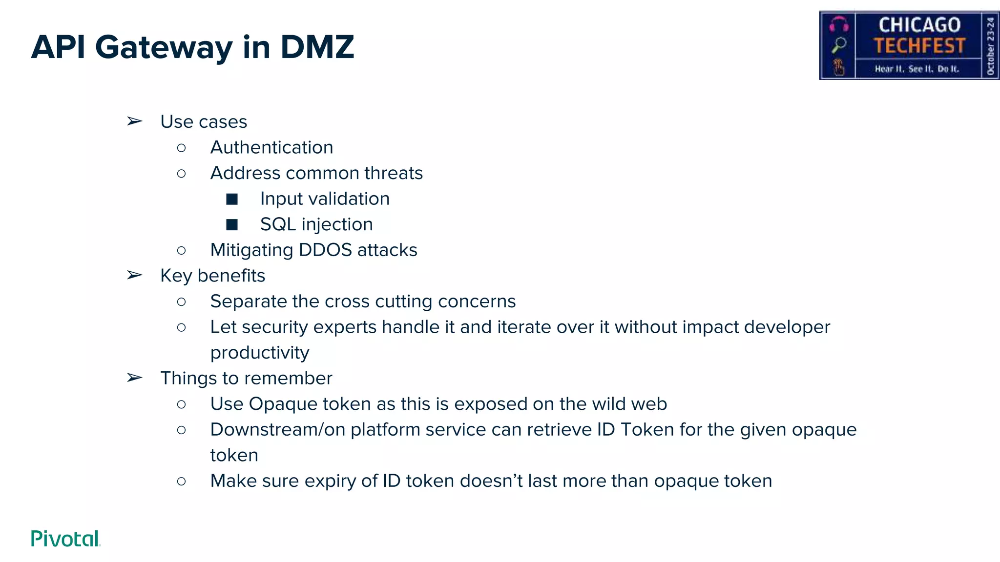 API Gateway in DMZ
➢ Use cases
○ Authentication
○ Address common threats
■ Input validation
■ SQL injection
○ Mitigating DDOS attacks
➢ Key benefits
○ Separate the cross cutting concerns
○ Let security experts handle it and iterate over it without impact developer
productivity
➢ Things to remember
○ Use Opaque token as this is exposed on the wild web
○ Downstream/on platform service can retrieve ID Token for the given opaque
token
○ Make sure expiry of ID token doesn’t last more than opaque token
 