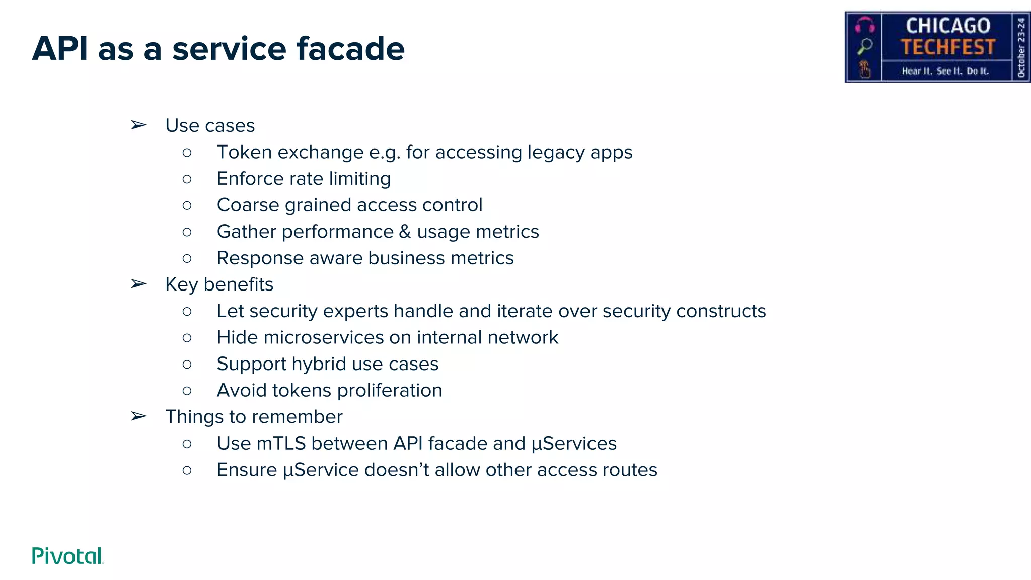 API as a service facade
➢ Use cases
○ Token exchange e.g. for accessing legacy apps
○ Enforce rate limiting
○ Coarse grained access control
○ Gather performance & usage metrics
○ Response aware business metrics
➢ Key benefits
○ Let security experts handle and iterate over security constructs
○ Hide microservices on internal network
○ Support hybrid use cases
○ Avoid tokens proliferation
➢ Things to remember
○ Use mTLS between API facade and µServices
○ Ensure µService doesn’t allow other access routes
 
