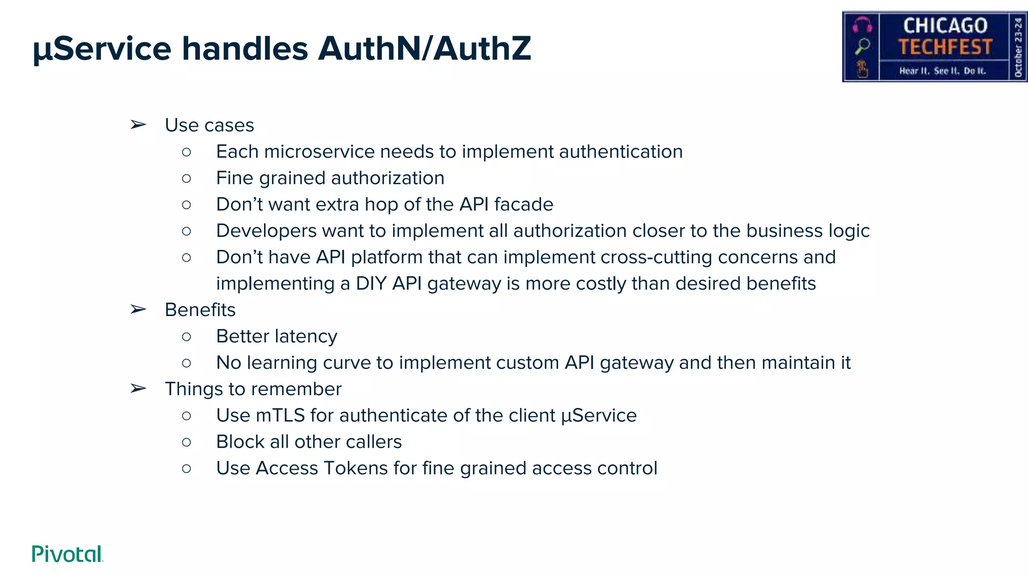 µService handles AuthN/AuthZ
➢ Use cases
○ Each microservice needs to implement authentication
○ Fine grained authorization
○ Don’t want extra hop of the API facade
○ Developers want to implement all authorization closer to the business logic
○ Don’t have API platform that can implement cross-cutting concerns and
implementing a DIY API gateway is more costly than desired benefits
➢ Benefits
○ Better latency
○ No learning curve to implement custom API gateway and then maintain it
➢ Things to remember
○ Use mTLS for authenticate of the client µService
○ Block all other callers
○ Use Access Tokens for fine grained access control
 