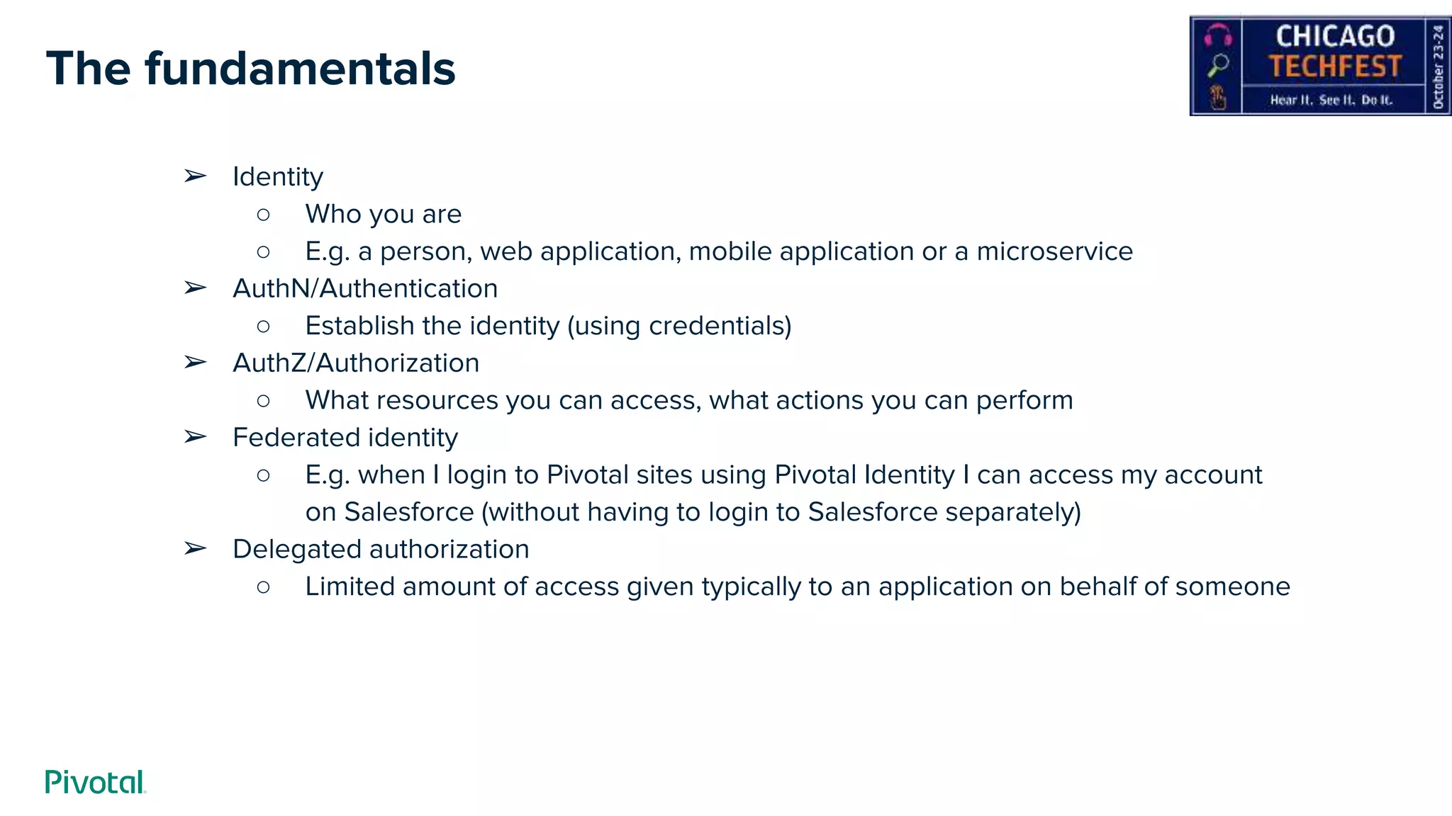 The fundamentals
➢ Identity
○ Who you are
○ E.g. a person, web application, mobile application or a microservice
➢ AuthN/Authentication
○ Establish the identity (using credentials)
➢ AuthZ/Authorization
○ What resources you can access, what actions you can perform
➢ Federated identity
○ E.g. when I login to Pivotal sites using Pivotal Identity I can access my account
on Salesforce (without having to login to Salesforce separately)
➢ Delegated authorization
○ Limited amount of access given typically to an application on behalf of someone
 