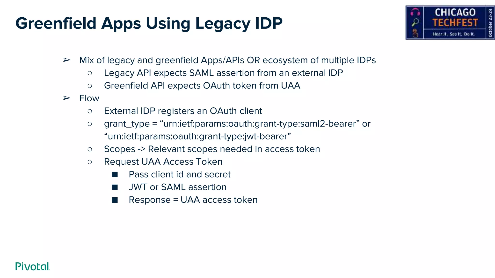 Greenfield Apps Using Legacy IDP
➢ Mix of legacy and greenfield Apps/APIs OR ecosystem of multiple IDPs
○ Legacy API expects SAML assertion from an external IDP
○ Greenfield API expects OAuth token from UAA
➢ Flow
○ External IDP registers an OAuth client
○ grant_type = “urn:ietf:params:oauth:grant-type:saml2-bearer” or
“urn:ietf:params:oauth:grant-type:jwt-bearer”
○ Scopes -> Relevant scopes needed in access token
○ Request UAA Access Token
■ Pass client id and secret
■ JWT or SAML assertion
■ Response = UAA access token
 