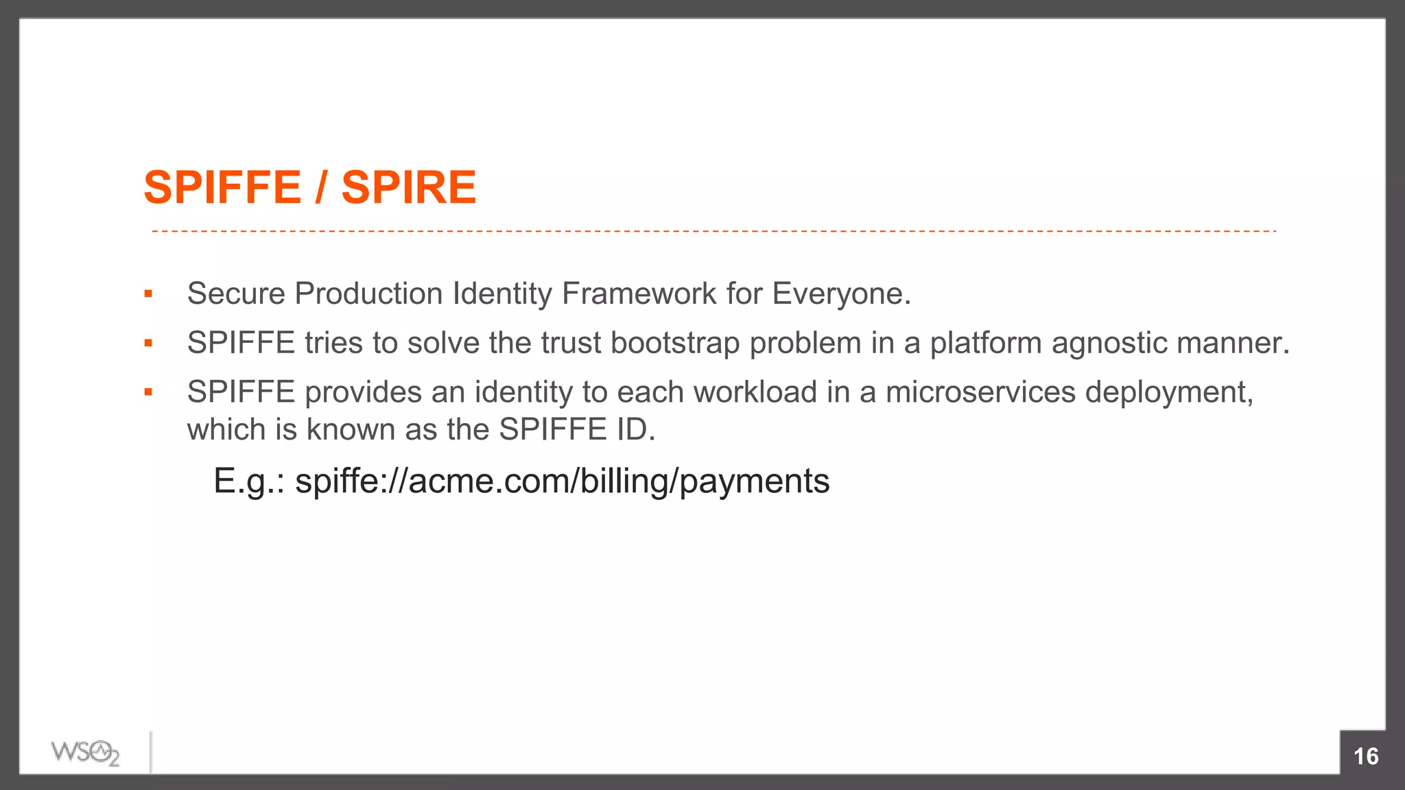 SPIFFE / SPIRE
▪ Secure Production Identity Framework for Everyone.
▪ SPIFFE tries to solve the trust bootstrap problem in a platform agnostic manner.
▪ SPIFFE provides an identity to each workload in a microservices deployment,
which is known as the SPIFFE ID.
E.g.: spiffe://acme.com/billing/payments
16
 