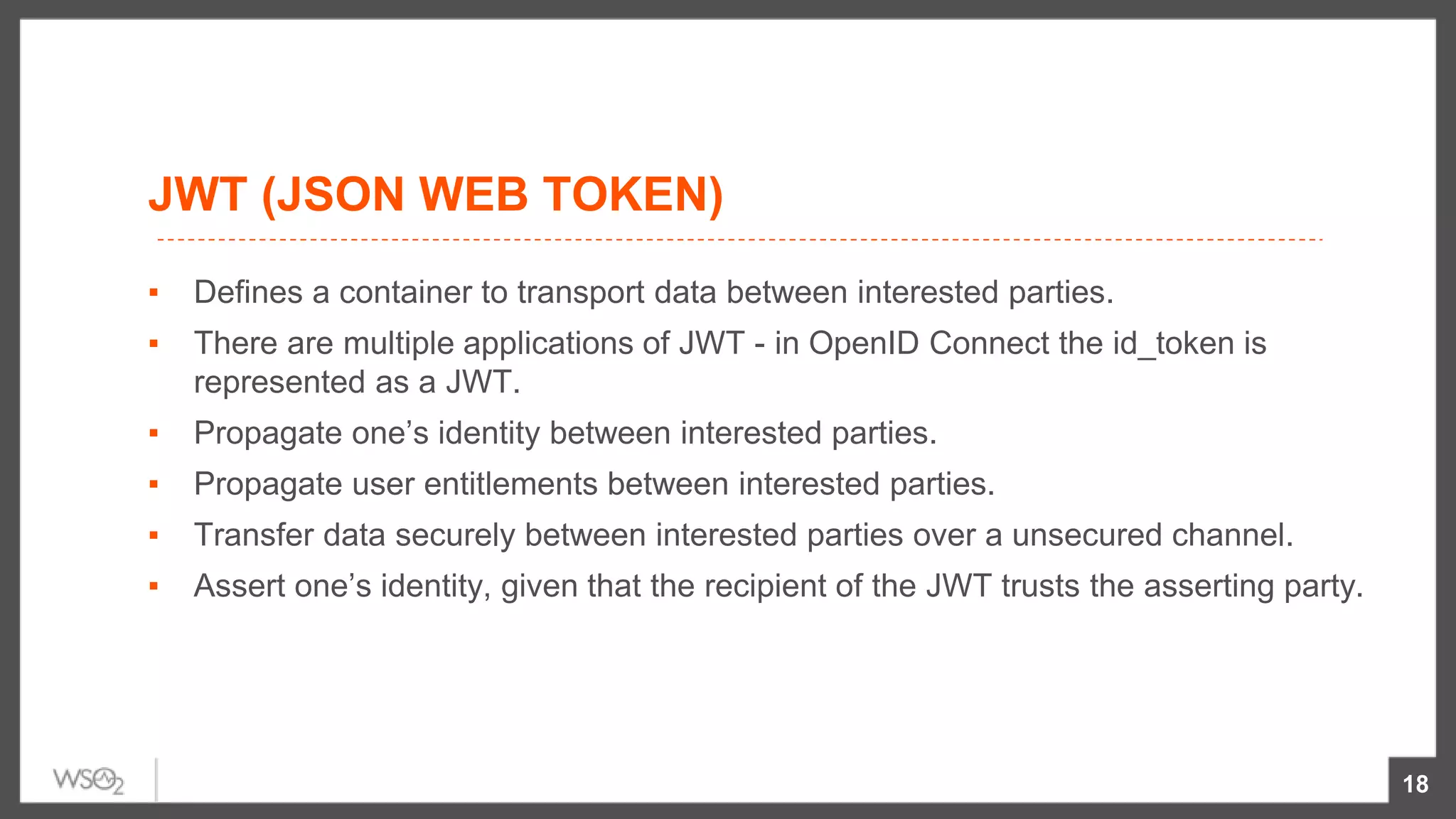 JWT (JSON WEB TOKEN)
▪ Defines a container to transport data between interested parties.
▪ There are multiple applications of JWT - in OpenID Connect the id_token is
represented as a JWT.
▪ Propagate one’s identity between interested parties.
▪ Propagate user entitlements between interested parties.
▪ Transfer data securely between interested parties over a unsecured channel.
▪ Assert one’s identity, given that the recipient of the JWT trusts the asserting party.
18
 