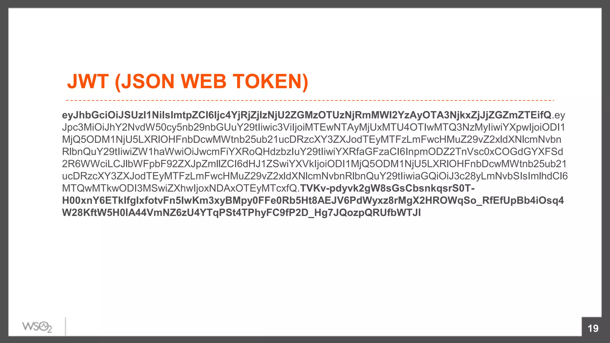 JWT (JSON WEB TOKEN)
eyJhbGciOiJSUzI1NiIsImtpZCI6Ijc4YjRjZjIzNjU2ZGMzOTUzNjRmMWI2YzAyOTA3NjkxZjJjZGZmZTEifQ.ey
Jpc3MiOiJhY2NvdW50cy5nb29nbGUuY29tIiwic3ViIjoiMTEwNTAyMjUxMTU4OTIwMTQ3NzMyIiwiYXpwIjoiODI1
MjQ5ODM1NjU5LXRlOHFnbDcwMWtnb25ub21ucDRzcXY3ZXJodTEyMTFzLmFwcHMuZ29vZ2xldXNlcmNvbn
RlbnQuY29tIiwiZW1haWwiOiJwcmFiYXRoQHdzbzIuY29tIiwiYXRfaGFzaCI6InpmODZ2TnVsc0xCOGdGYXFSd
2R6WWciLCJlbWFpbF92ZXJpZmllZCI6dHJ1ZSwiYXVkIjoiODI1MjQ5ODM1NjU5LXRlOHFnbDcwMWtnb25ub21
ucDRzcXY3ZXJodTEyMTFzLmFwcHMuZ29vZ2xldXNlcmNvbnRlbnQuY29tIiwiaGQiOiJ3c28yLmNvbSIsImlhdCI6
MTQwMTkwODI3MSwiZXhwIjoxNDAxOTEyMTcxfQ.TVKv-pdyvk2gW8sGsCbsnkqsrS0T-
H00xnY6ETkIfgIxfotvFn5IwKm3xyBMpy0FFe0Rb5Ht8AEJV6PdWyxz8rMgX2HROWqSo_RfEfUpBb4iOsq4
W28KftW5H0IA44VmNZ6zU4YTqPSt4TPhyFC9fP2D_Hg7JQozpQRUfbWTJI
19
 