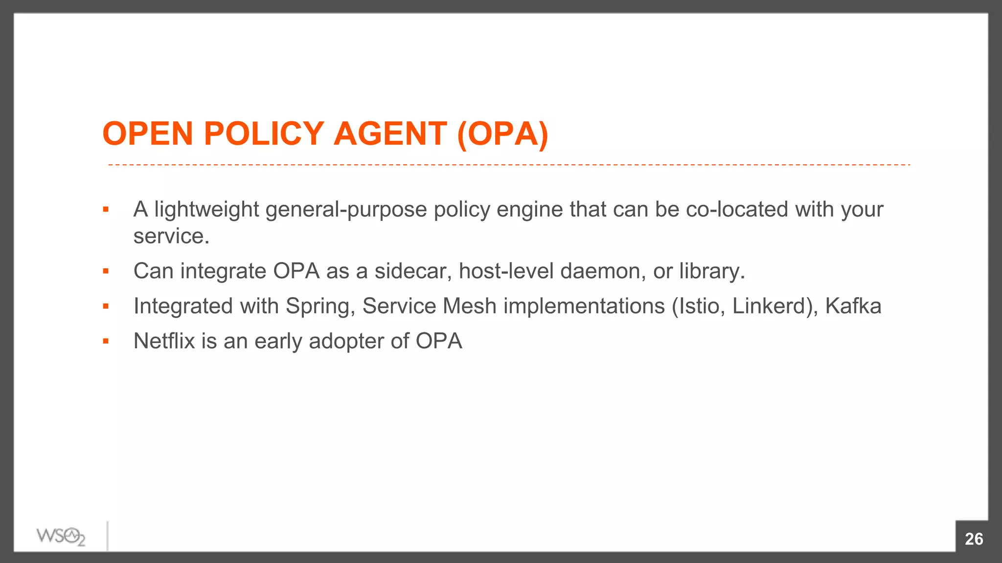 OPEN POLICY AGENT (OPA)
▪ A lightweight general-purpose policy engine that can be co-located with your
service.
▪ Can integrate OPA as a sidecar, host-level daemon, or library.
▪ Integrated with Spring, Service Mesh implementations (Istio, Linkerd), Kafka
▪ Netflix is an early adopter of OPA
26
 