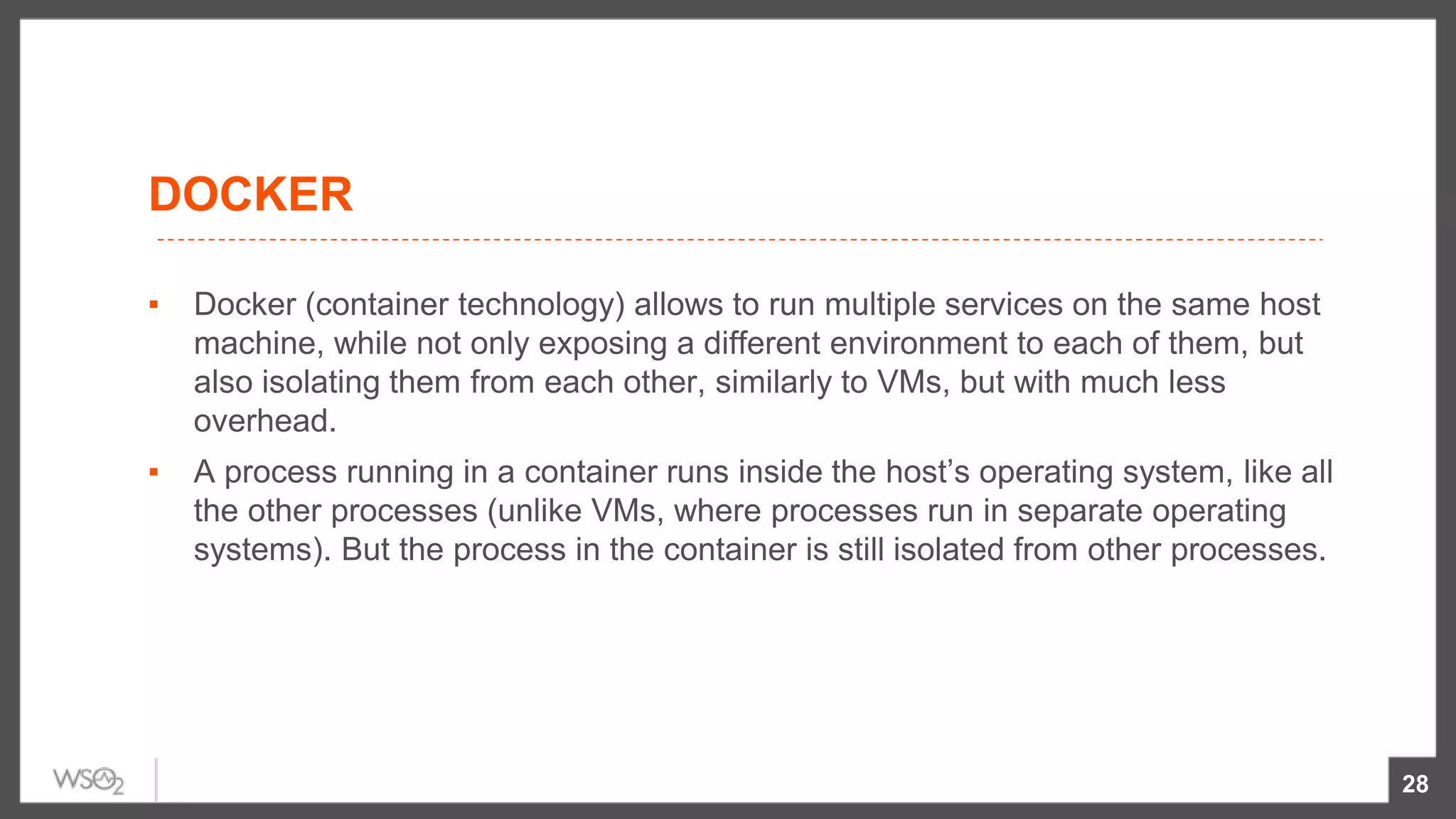 DOCKER
▪ Docker (container technology) allows to run multiple services on the same host
machine, while not only exposing a different environment to each of them, but
also isolating them from each other, similarly to VMs, but with much less
overhead.
▪ A process running in a container runs inside the host’s operating system, like all
the other processes (unlike VMs, where processes run in separate operating
systems). But the process in the container is still isolated from other processes.
28
 