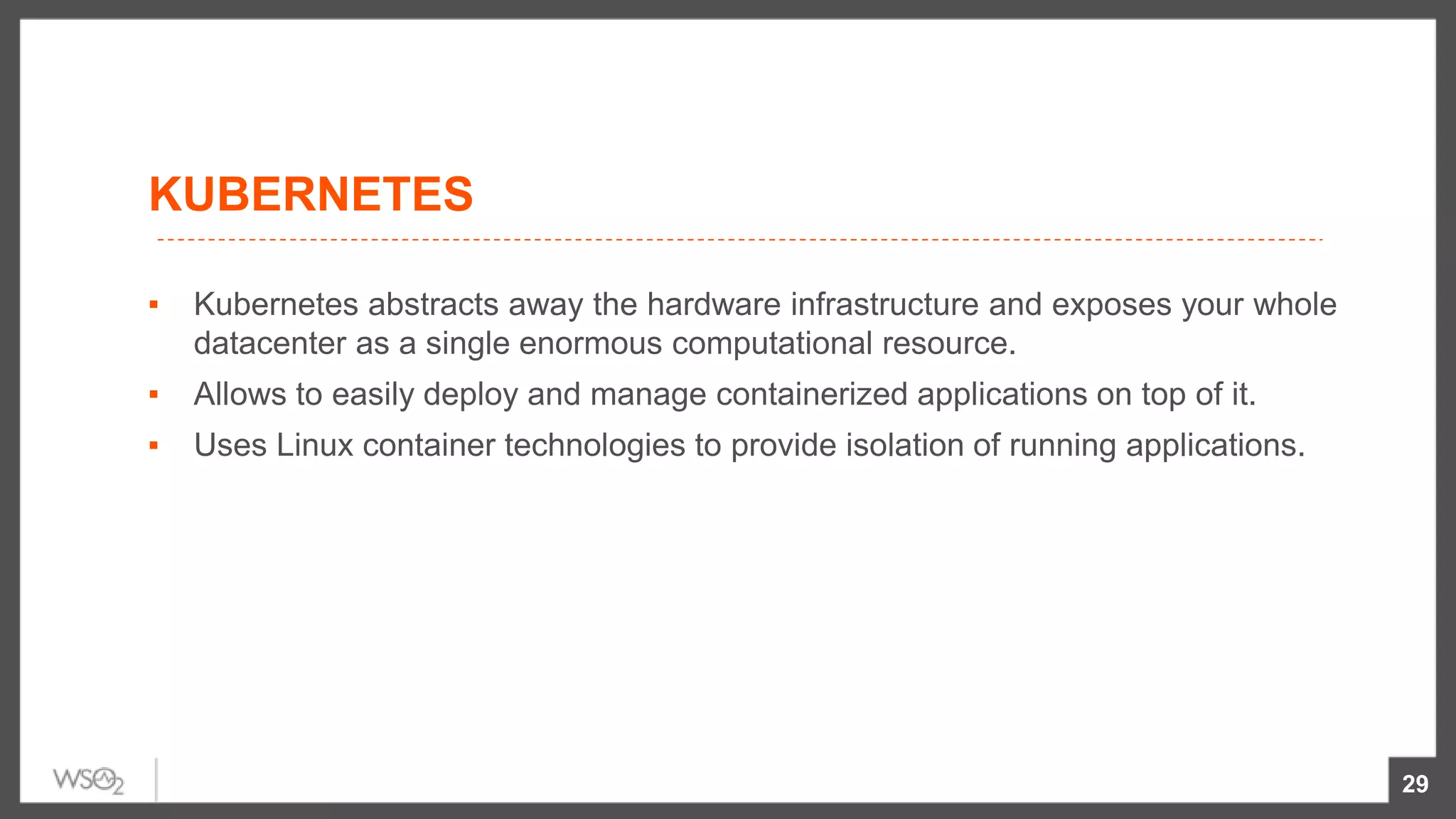 KUBERNETES
▪ Kubernetes abstracts away the hardware infrastructure and exposes your whole
datacenter as a single enormous computational resource.
▪ Allows to easily deploy and manage containerized applications on top of it.
▪ Uses Linux container technologies to provide isolation of running applications.
29
 