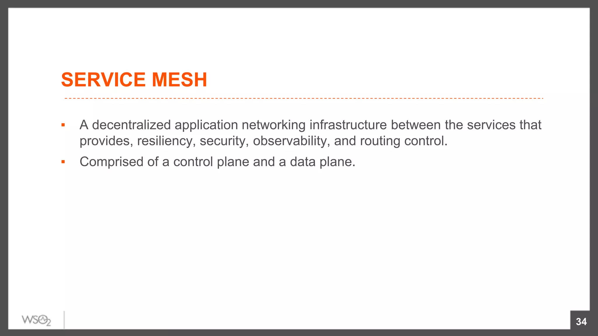 SERVICE MESH
34
▪ A decentralized application networking infrastructure between the services that
provides, resiliency, security, observability, and routing control.
▪ Comprised of a control plane and a data plane.
 