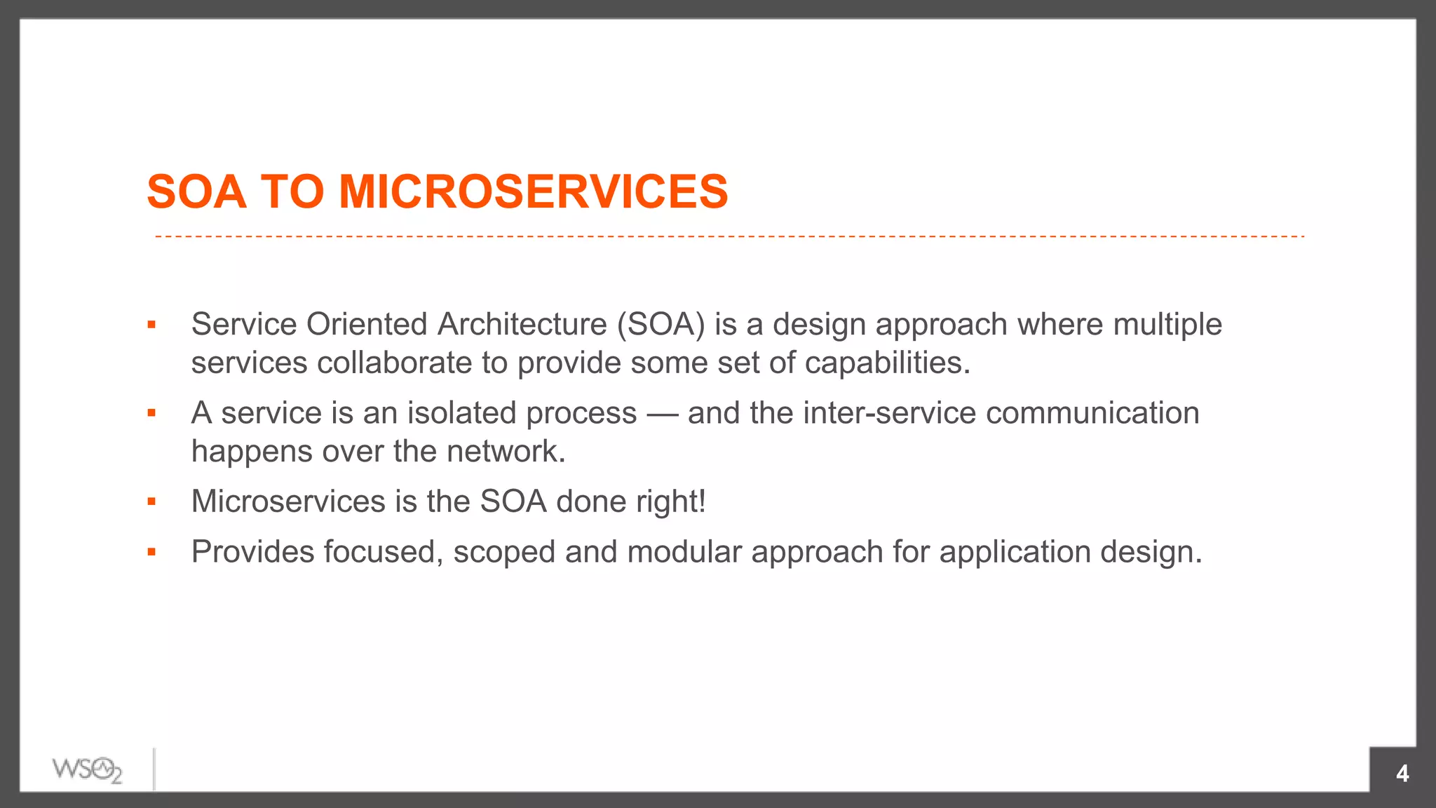 SOA TO MICROSERVICES
▪ Service Oriented Architecture (SOA) is a design approach where multiple
services collaborate to provide some set of capabilities.
▪ A service is an isolated process — and the inter-service communication
happens over the network.
▪ Microservices is the SOA done right!
▪ Provides focused, scoped and modular approach for application design.
4
 