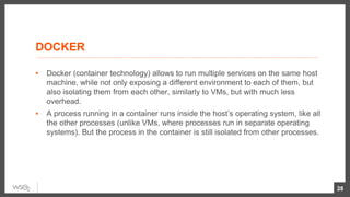 DOCKER
▪ Docker (container technology) allows to run multiple services on the same host
machine, while not only exposing a different environment to each of them, but
also isolating them from each other, similarly to VMs, but with much less
overhead.
▪ A process running in a container runs inside the host’s operating system, like all
the other processes (unlike VMs, where processes run in separate operating
systems). But the process in the container is still isolated from other processes.
28
 