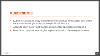 KUBERNETES
▪ Kubernetes abstracts away the hardware infrastructure and exposes your whole
datacenter as a single enormous computational resource.
▪ Allows to easily deploy and manage containerized applications on top of it.
▪ Uses Linux container technologies to provide isolation of running applications.
29
 