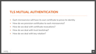 TLS MUTUAL AUTHENTICATION
▪ Each microservice will have its own certificate to prove its identity
▪ How do we provision certificates to each microservice?
▪ How do we deal with certificate revocations?
▪ How do we deal with trust bootstrap?
▪ How do we deal with key rotation?
16
 