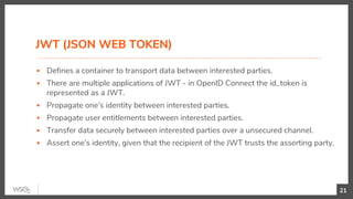 JWT (JSON WEB TOKEN)
▪ Defines a container to transport data between interested parties.
▪ There are multiple applications of JWT - in OpenID Connect the id_token is
represented as a JWT.
▪ Propagate one’s identity between interested parties.
▪ Propagate user entitlements between interested parties.
▪ Transfer data securely between interested parties over a unsecured channel.
▪ Assert one’s identity, given that the recipient of the JWT trusts the asserting party.
21
 