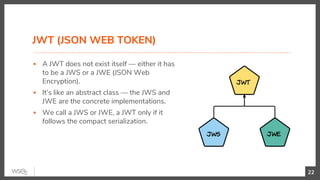 JWT (JSON WEB TOKEN)
▪ A JWT does not exist itself — either it has
to be a JWS or a JWE (JSON Web
Encryption).
▪ It’s like an abstract class — the JWS and
JWE are the concrete implementations.
▪ We call a JWS or JWE, a JWT only if it
follows the compact serialization.
22
 