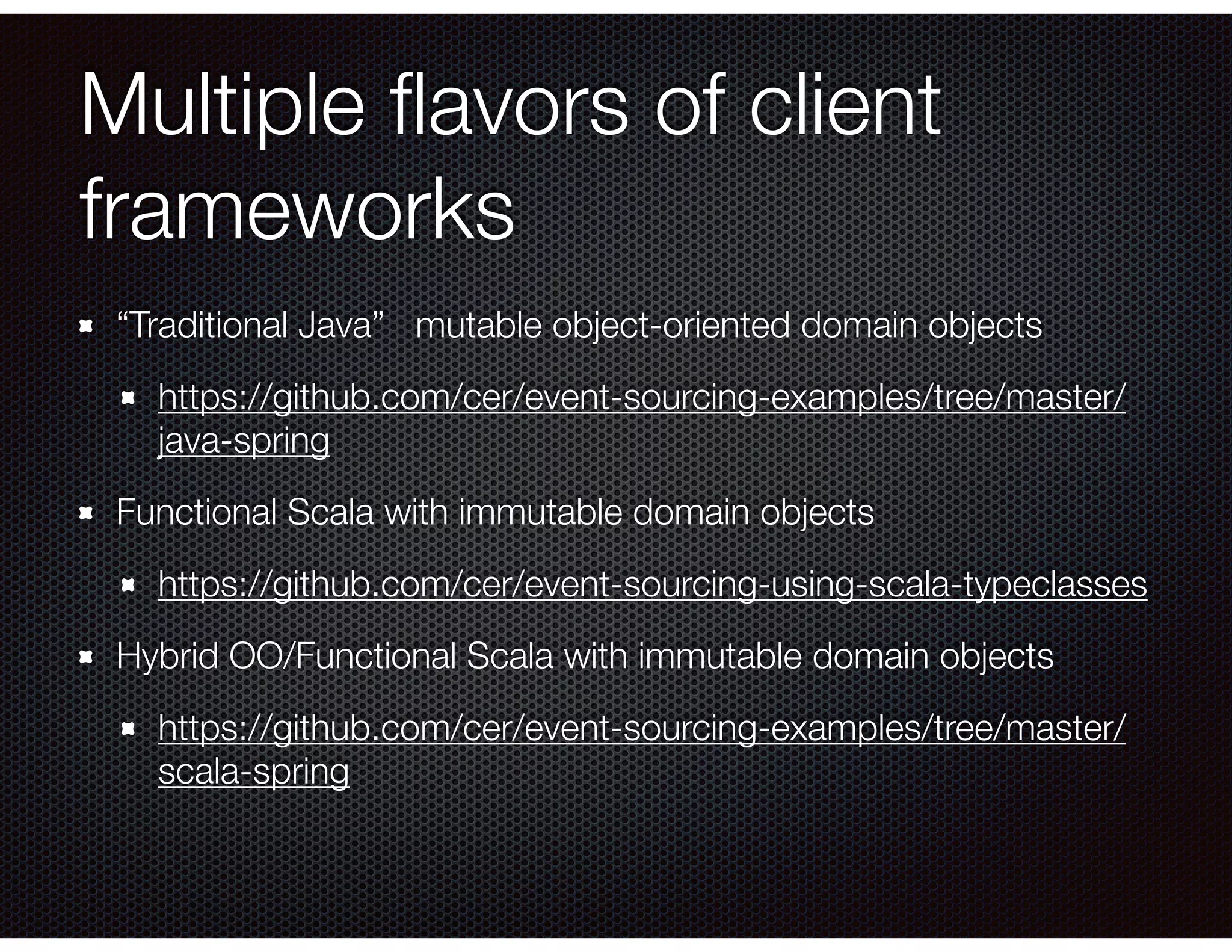 Multiple ﬂavors of client
frameworks
“Traditional Java” mutable object-oriented domain objects
https://github.com/cer/event-sourcing-examples/tree/master/
java-spring
Functional Scala with immutable domain objects
https://github.com/cer/event-sourcing-using-scala-typeclasses
Hybrid OO/Functional Scala with immutable domain objects
https://github.com/cer/event-sourcing-examples/tree/master/
scala-spring
 