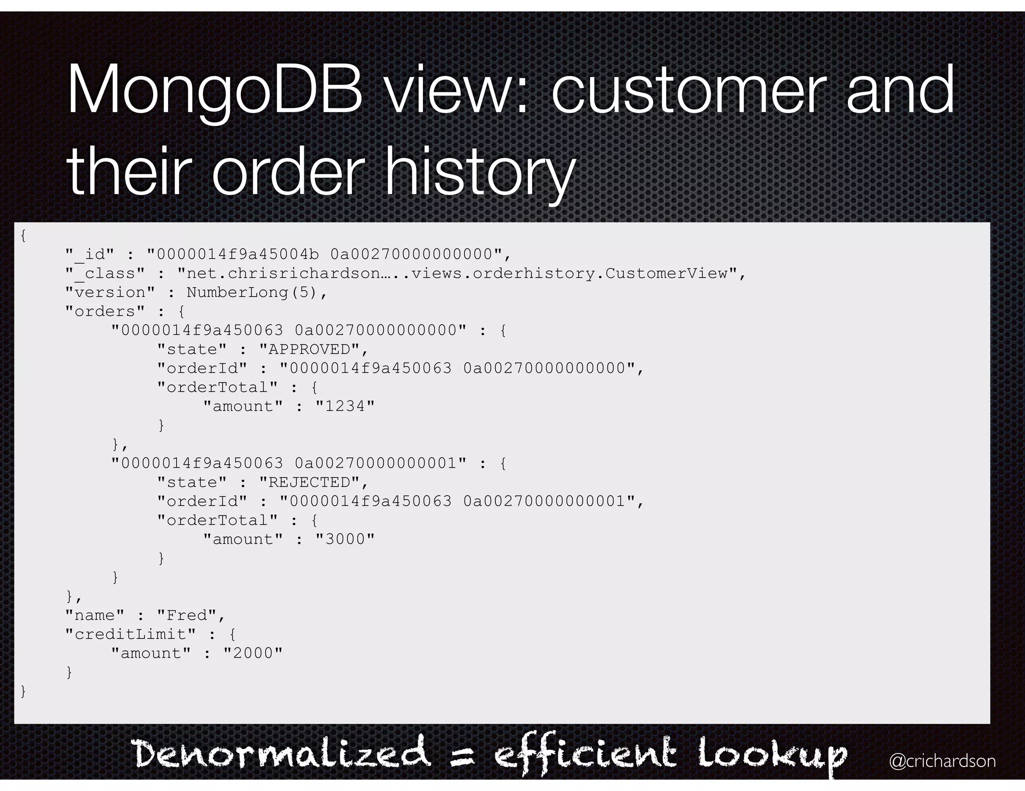 @crichardson
MongoDB view: customer and
their order history
{
"_id" : "0000014f9a45004b 0a00270000000000",
"_class" : "net.chrisrichardson…..views.orderhistory.CustomerView",
"version" : NumberLong(5),
"orders" : {
"0000014f9a450063 0a00270000000000" : {
"state" : "APPROVED",
"orderId" : "0000014f9a450063 0a00270000000000",
"orderTotal" : {
"amount" : "1234"
}
},
"0000014f9a450063 0a00270000000001" : {
"state" : "REJECTED",
"orderId" : "0000014f9a450063 0a00270000000001",
"orderTotal" : {
"amount" : "3000"
}
}
},
"name" : "Fred",
"creditLimit" : {
"amount" : "2000"
}
}
Denormalized = efficient lookup
 