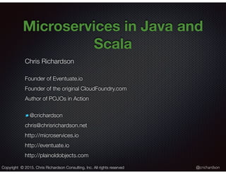 @crichardson
Microservices in Java and
Scala
Chris Richardson
Founder of Eventuate.io
Founder of the original CloudFoundry.com
Author of POJOs in Action
@crichardson
chris@chrisrichardson.net
http://microservices.io
http://eventuate.io
http://plainoldobjects.com
Copyright © 2015. Chris Richardson Consulting, Inc. All rights reserved
 