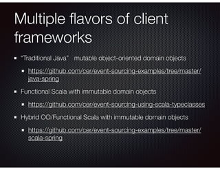 Multiple ﬂavors of client
frameworks
“Traditional Java” mutable object-oriented domain objects
https://github.com/cer/event-sourcing-examples/tree/master/
java-spring
Functional Scala with immutable domain objects
https://github.com/cer/event-sourcing-using-scala-typeclasses
Hybrid OO/Functional Scala with immutable domain objects
https://github.com/cer/event-sourcing-examples/tree/master/
scala-spring
 
