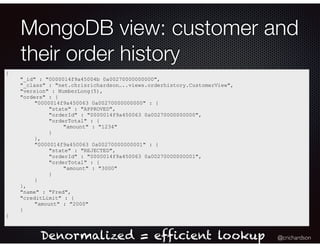 @crichardson
MongoDB view: customer and
their order history
{
"_id" : "0000014f9a45004b 0a00270000000000",
"_class" : "net.chrisrichardson…..views.orderhistory.CustomerView",
"version" : NumberLong(5),
"orders" : {
"0000014f9a450063 0a00270000000000" : {
"state" : "APPROVED",
"orderId" : "0000014f9a450063 0a00270000000000",
"orderTotal" : {
"amount" : "1234"
}
},
"0000014f9a450063 0a00270000000001" : {
"state" : "REJECTED",
"orderId" : "0000014f9a450063 0a00270000000001",
"orderTotal" : {
"amount" : "3000"
}
}
},
"name" : "Fred",
"creditLimit" : {
"amount" : "2000"
}
}
Denormalized = efficient lookup
 