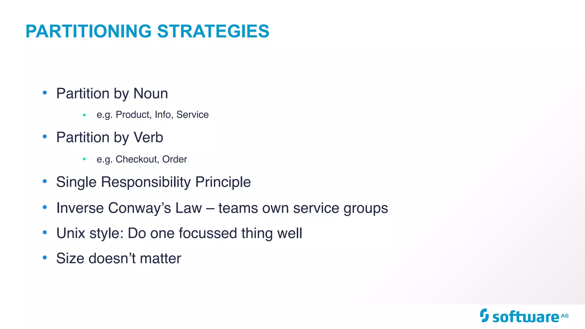PARTITIONING STRATEGIES
• Partition by Noun
• e.g. Product, Info, Service
• Partition by Verb
• e.g. Checkout, Order
• Single Responsibility Principle
• Inverse Conway’s Law – teams own service groups
• Unix style: Do one focussed thing well
• Size doesn’t matter
 