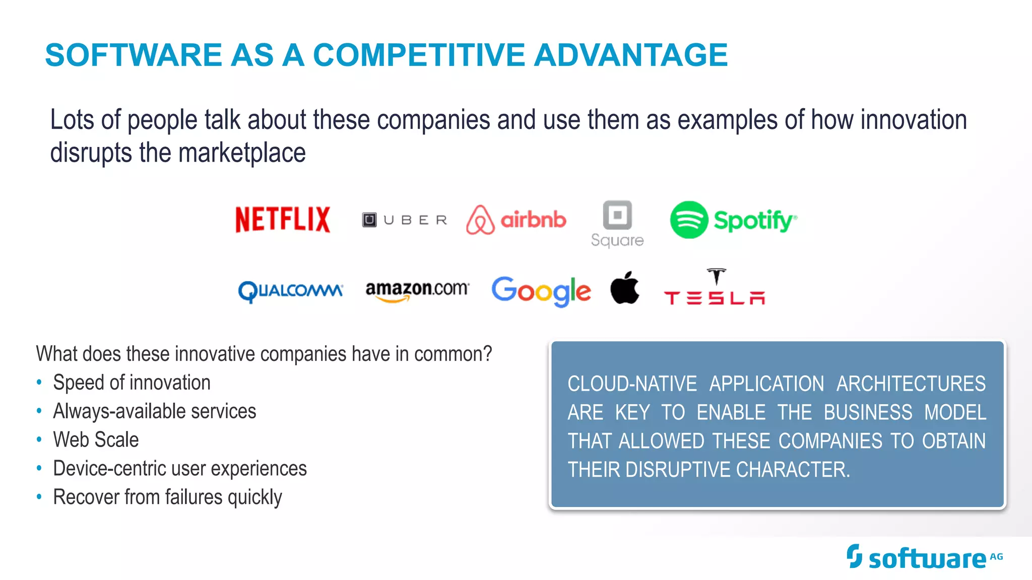 SOFTWARE AS A COMPETITIVE ADVANTAGE
Lots of people talk about these companies and use them as examples of how innovation
disrupts the marketplace
What does these innovative companies have in common?
• Speed of innovation
• Always-available services
• Web Scale
• Device-centric user experiences
• Recover from failures quickly
CLOUD-NATIVE APPLICATION ARCHITECTURES
ARE KEY TO ENABLE THE BUSINESS MODEL
THAT ALLOWED THESE COMPANIES TO OBTAIN
THEIR DISRUPTIVE CHARACTER.
 