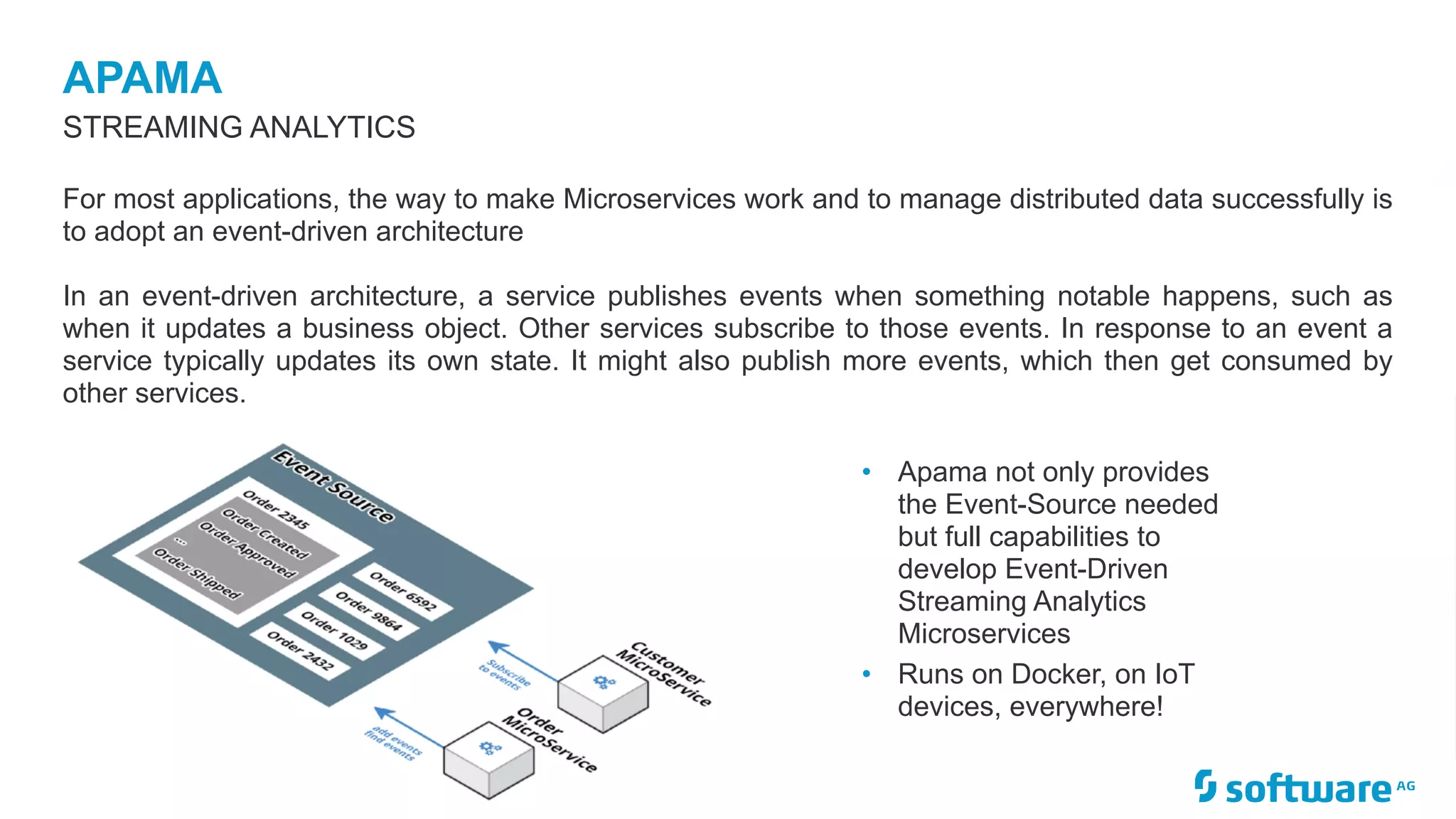 APAMA
STREAMING ANALYTICS
For most applications, the way to make Microservices work and to manage distributed data successfully is
to adopt an event-driven architecture
In an event-driven architecture, a service publishes events when something notable happens, such as
when it updates a business object. Other services subscribe to those events. In response to an event a
service typically updates its own state. It might also publish more events, which then get consumed by
other services.
• Apama not only provides
the Event-Source needed
but full capabilities to
develop Event-Driven
Streaming Analytics
Microservices
• Runs on Docker, on IoT
devices, everywhere!
 