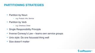 PARTITIONING STRATEGIES
• Partition by Noun
• e.g. Product, Info, Service
• Partition by Verb
• e.g. Checkout, Order
• Single Responsibility Principle
• Inverse Conway’s Law – teams own service groups
• Unix style: Do one focussed thing well
• Size doesn’t matter
 