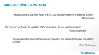 MICROSERVICES VS. SOA
“Microservices is a specific flavor of SOA. Due to unique features, it deserves a name.”
Martin Fowler
“If every service has to be updated at the same time, it’s not loosely coupled”
Adrian Cockcroft
“Focus on building services that make development and deployment easier, not just tiny
services”
Chris Richardson
 