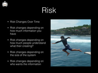 Risk
• Risk Changes Over Time
• Risk changes depending on
how much information you
have
• Risk changes depending on
how much people understand
what their creating?
• Risk changes depending on
the size of the system
• Risk changes depending on
who wants the information
 