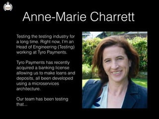 Anne-Marie Charrett
Testing the testing industry for
a long time. Right now, I’m an
Head of Engineering (Testing)
working at Tyro Payments.
Tyro Payments has recently
acquired a banking license
allowing us to make loans and
deposits, all been developed
using a microservices
architecture.
Our team has been testing
that...
 