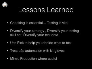 Lessons Learned
• Checking is essential… Testing is vital
• Diversify your strategy , Diversify your testing
skill set, Diversify your test data
• Use Risk to help you decide what to test
• Treat e2e automation with kit gloves
• Mimic Production where useful
 