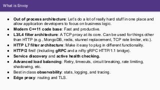 What is Envoy
● Out of process architecture: Let’s do a lot of really hard stuff in one place and
allow application developers to focus on business logic.
● Modern C++11 code base: Fast and productive.
● L3/L4 filter architecture: A TCP proxy at its core. Can be used for things other
than HTTP (e.g., MongoDB, redis, stunnel replacement, TCP rate limiter, etc.).
● HTTP L7 filter architecture: Make it easy to plug in different functionality.
● HTTP/2 first! (Including gRPC and a nifty gRPC HTTP/1.1 bridge).
● Service discovery and active health checking.
● Advanced load balancing: Retry, timeouts, circuit breaking, rate limiting,
shadowing, etc.
● Best in class observability: stats, logging, and tracing.
● Edge proxy: routing and TLS.
 