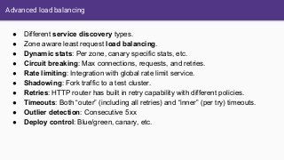 Advanced load balancing
● Different service discovery types.
● Zone aware least request load balancing.
● Dynamic stats: Per zone, canary specific stats, etc.
● Circuit breaking: Max connections, requests, and retries.
● Rate limiting: Integration with global rate limit service.
● Shadowing: Fork traffic to a test cluster.
● Retries: HTTP router has built in retry capability with different policies.
● Timeouts: Both “outer” (including all retries) and “inner” (per try) timeouts.
● Outlier detection: Consecutive 5xx
● Deploy control: Blue/green, canary, etc.
 