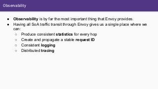 Observability
● Observability is by far the most important thing that Envoy provides.
● Having all SoA traffic transit through Envoy gives us a single place where we
can:
○ Produce consistent statistics for every hop
○ Create and propagate a stable request ID
○ Consistent logging
○ Distributed tracing
 