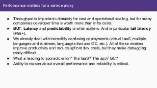 Performance matters for a service proxy
● Throughput is important ultimately for cost and operational scaling, but for many
companies developer time is worth more than infra costs.
● BUT: Latency and predictability is what matters. And in particular tail latency
(P99+).
● We already deal with incredibly confusing deployments (virtual IaaS, multiple
languages and runtimes, languages that use GC, etc.). All of these niceties
improve productivity and reduce upfront dev costs, but they make debugging
really difficult.
● What is leading to sporadic error? The IaaS? The app? GC?
● Ability to reason about overall performance and reliability is critical.
 