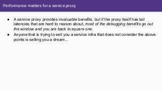 Performance matters for a service proxy
● A service proxy provides invaluable benefits, but if the proxy itself has tail
latencies that are hard to reason about, most of the debugging benefits go out
the window and you are back to square one.
● Anyone that is trying to sell you a service infra that does not consider the above
points is selling you a dream...
 