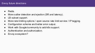 Envoy future directions
● Redis.
● More outlier detection and ejection (SR and latency).
● LB subset support.
● More rate limiting options / open source rate limit service / IP tagging.
● Configuration schema and better error output.
● Work with Google/community to add k8s support.
● Authentication and authorization.
● Envoy ecosystem?
 