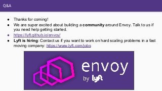 Q&A
● Thanks for coming!
● We are super excited about building a community around Envoy. Talk to us if
you need help getting started.
● https://lyft.github.io/envoy/
● Lyft is hiring: Contact us if you want to work on hard scaling problems in a fast
moving company: https://www.lyft.com/jobs
 