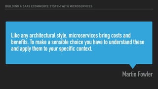 Like any architectural style, microservices bring costs and
benefits. To make a sensible choice you have to understand these
and apply them to your specific context.
Martin Fowler
BUILDING A SAAS ECOMMERCE SYSTEM WITH MICROSERVICES
 
