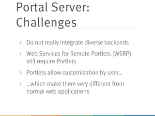 Portal Server:
Challenges
> Do not really integrate diverse backends
> Web Services for Remote Portlets (WSRP)
still require Portlets
> Portlets allow customization by user…
> ...which make them very different from
normal web applications
 
