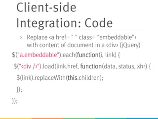 Client-side
Integration: Code
$("a.embeddable").each(function(i, link) {
$("<div />").load(link.href, function(data, status, xhr) {
$(link).replaceWith(this.children);
});
});
> Replace <a href= " " class= "embeddable">
with content of document in a <div> (jQuery)
 