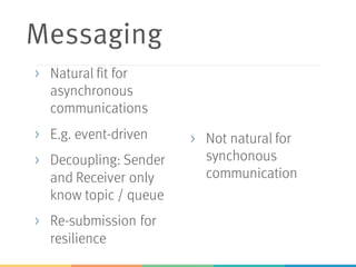 Messaging
> Natural fit for
asynchronous
communications
> E.g. event-driven
> Decoupling: Sender
and Receiver only
know topic / queue
> Re-submission for
resilience
> Not natural for
synchonous
communication
 