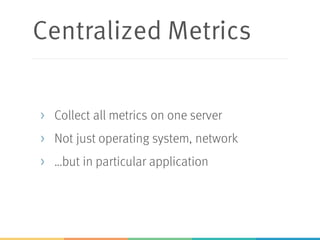 Centralized Metrics
> Collect all metrics on one server
> Not just operating system, network
> …but in particular application
 
