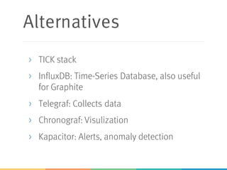 Alternatives
> TICK stack
> InfluxDB: Time-Series Database, also useful
for Graphite
> Telegraf: Collects data
> Chronograf: Visulization
> Kapacitor: Alerts, anomaly detection
 