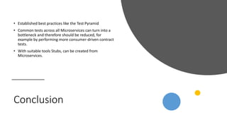 Conclusion
• Established best practices like the Test Pyramid
• Common tests across all Microservices can turn into a
bottleneck and therefore should be reduced, for
example by performing more consumer-driven contract
tests.
• With suitable tools Stubs, can be created from
Microservices.
 